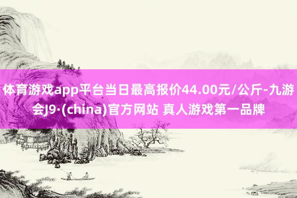 体育游戏app平台当日最高报价44.00元/公斤-九游会J9·(china)官方网站 真人游戏第一品牌