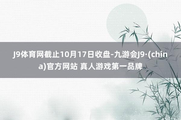 J9体育网截止10月17日收盘-九游会J9·(china)官方网站 真人游戏第一品牌