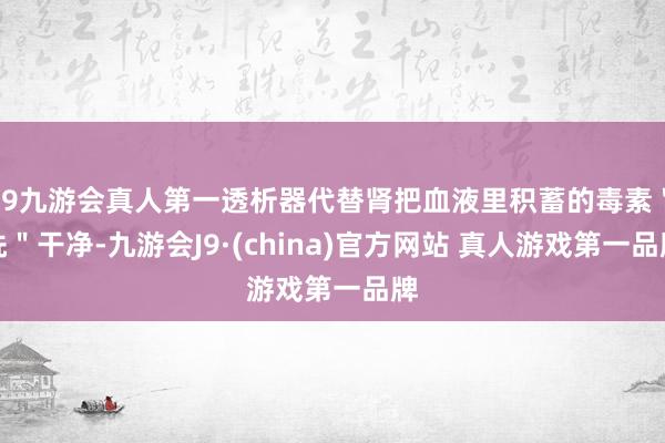 J9九游会真人第一透析器代替肾把血液里积蓄的毒素＂洗＂干净-九游会J9·(china)官方网站 真人游戏第一品牌