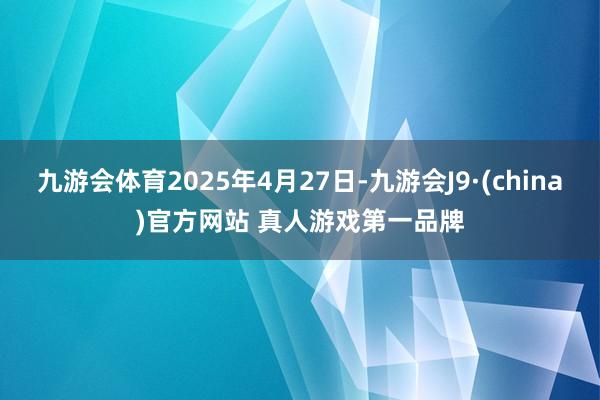 九游会体育2025年4月27日-九游会J9·(china)官方网站 真人游戏第一品牌