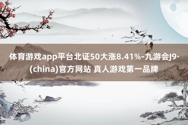 体育游戏app平台　　北证50大涨8.41%-九游会J9·(china)官方网站 真人游戏第一品牌