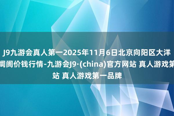 J9九游会真人第一2025年11月6日北京向阳区大洋路详细阛阓价钱行情-九游会J9·(china)官方网站 真人游戏第一品牌