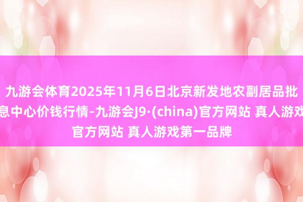 九游会体育2025年11月6日北京新发地农副居品批发商场信息中心价钱行情-九游会J9·(china)官方网站 真人游戏第一品牌