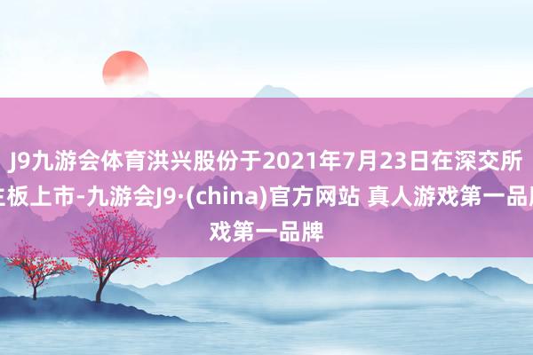 J9九游会体育洪兴股份于2021年7月23日在深交所主板上市-九游会J9·(china)官方网站 真人游戏第一品牌