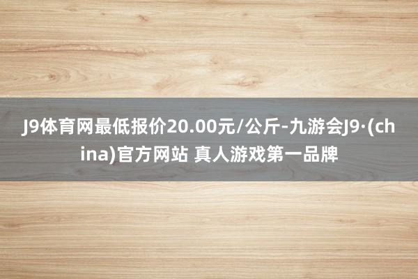 J9体育网最低报价20.00元/公斤-九游会J9·(china)官方网站 真人游戏第一品牌