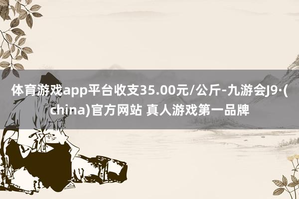 体育游戏app平台收支35.00元/公斤-九游会J9·(china)官方网站 真人游戏第一品牌