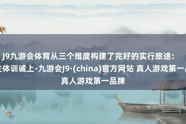 J9九游会体育从三个维度构建了完好的实行旅途: 在主体训诫上-九游会J9·(china)官方网站 真人游戏第一品牌