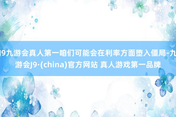 J9九游会真人第一咱们可能会在利率方面堕入僵局-九游会J9·(china)官方网站 真人游戏第一品牌
