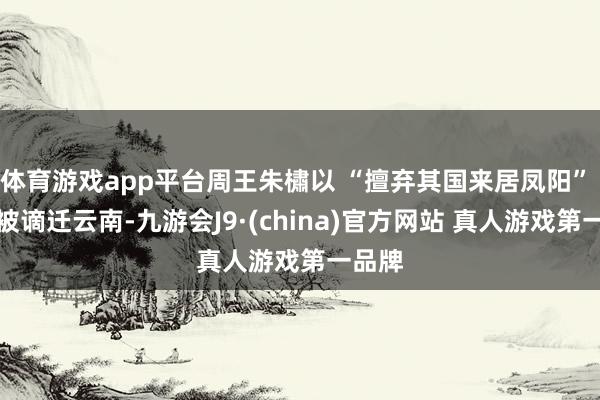 体育游戏app平台周王朱橚以 “擅弃其国来居凤阳” 为由被谪迁云南-九游会J9·(china)官方网站 真人游戏第一品牌