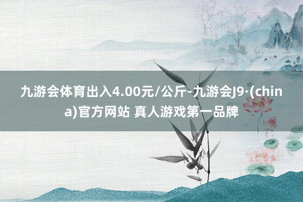 九游会体育出入4.00元/公斤-九游会J9·(china)官方网站 真人游戏第一品牌