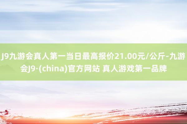 J9九游会真人第一当日最高报价21.00元/公斤-九游会J9·(china)官方网站 真人游戏第一品牌