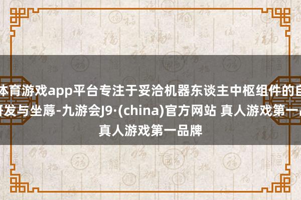 体育游戏app平台专注于妥洽机器东谈主中枢组件的自主研发与坐蓐-九游会J9·(china)官方网站 真人游戏第一品牌