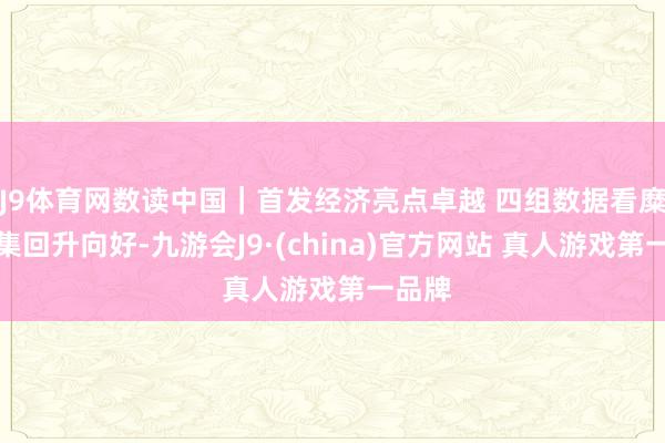 J9体育网数读中国｜首发经济亮点卓越 四组数据看糜掷市集回升向好-九游会J9·(china)官方网站 真人游戏第一品牌
