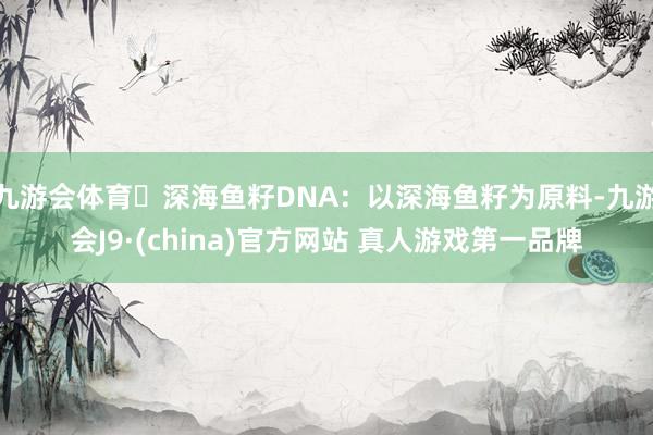 九游会体育✅深海鱼籽DNA：以深海鱼籽为原料-九游会J9·(china)官方网站 真人游戏第一品牌
