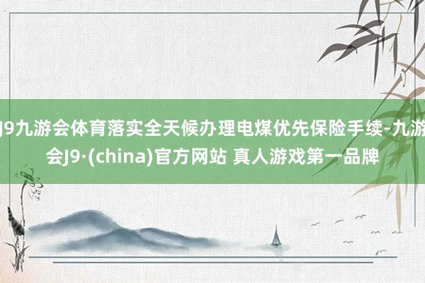 J9九游会体育落实全天候办理电煤优先保险手续-九游会J9·(china)官方网站 真人游戏第一品牌
