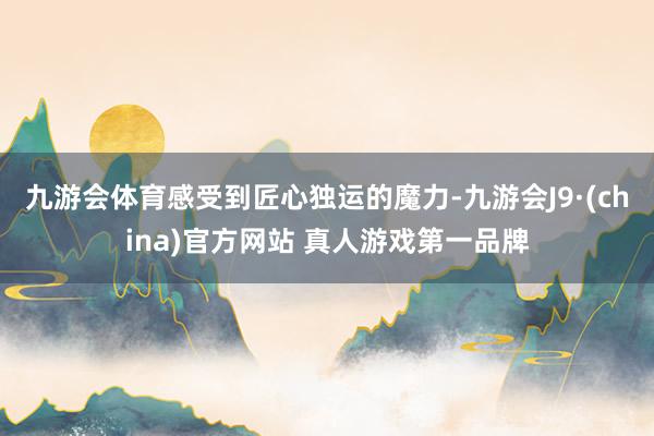 九游会体育感受到匠心独运的魔力-九游会J9·(china)官方网站 真人游戏第一品牌