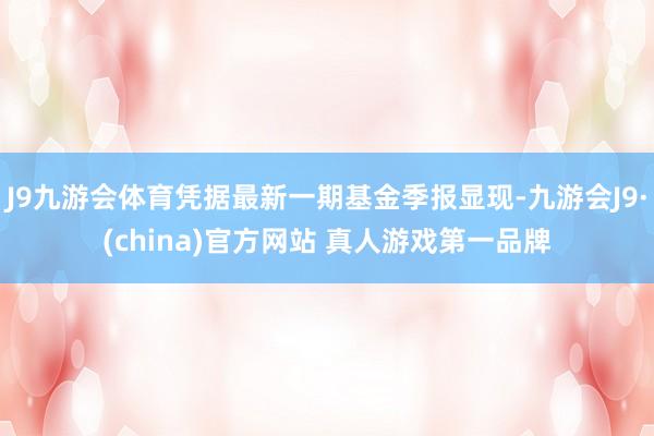 J9九游会体育凭据最新一期基金季报显现-九游会J9·(china)官方网站 真人游戏第一品牌