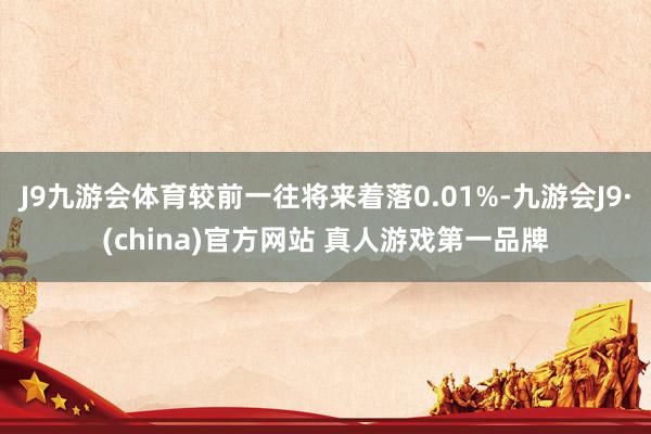 J9九游会体育较前一往将来着落0.01%-九游会J9·(china)官方网站 真人游戏第一品牌