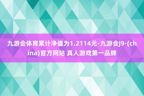 九游会体育累计净值为1.2114元-九游会J9·(china)官方网站 真人游戏第一品牌
