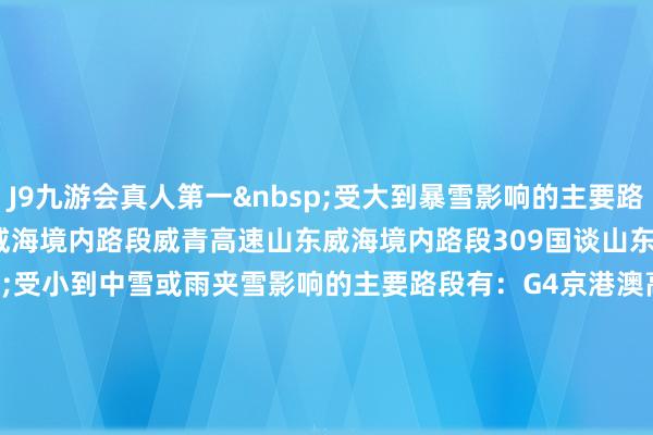 J9九游会真人第一 受大到暴雪影响的主要路段有:G18荣乌高速山东威海境内路段威青高速山东威海境内路段309国谈山东荣成—文登段 受小到中雪或雨夹雪影响的主要路段有:G4京港澳高速河北定州—石家庄段G5京昆高速河北定州—石家庄段、四川冕宁境内路段G6京藏高速内蒙古集宁—包头段G7京新高速内蒙古集宁—包头段G11鹤大高速大连境内路段G15沈海高速大连—山东烟台—莱西段G16丹锡高速内蒙古赤峰境内路段G18荣乌高速山东牟平—新河段G20青银高速青岛境内路段G2011青新高速山东平度境内路段G45大广高速内蒙古赤峰境内路段G55二广高速内蒙古白音查干—蒙晋省界—山西大同—忻州段G65包茂高速内蒙古包头境内路段G93成渝环线四川雅安境内路段宣大高速山西大同境内路段潍莱高速山东莱阳—平度段威青高速山东乳山—即墨段成灌高速四川王人江堰境内路段107国谈河北定州—石家庄段108国谈河北涞源—山西上寨—原平段、四川荥经—冕宁段109国谈山西大同—晋蒙省界—内蒙古净水河—潮脑梁段110国谈内蒙古乌兰察布—包头段111国谈河北牌坊—内蒙迂腐府—赤峰段112国谈河北涞源境内路段201国谈黑龙江桦南—七台河段、大连境内路段202国谈辽宁普兰店—大连段204国谈山东烟台—即墨段206国谈山东烟台—莱州段207国谈内蒙古乌日图塔拉境内路段、河北涞源—阜平段208国谈内蒙古察哈尔右翼后旗—山西大同—阳明堡段209国谈呼和浩特—蒙晋省界—山西偏关段210国谈内蒙古包头—达拉特旗段212国谈甘肃岷县—甘川省界段213国谈甘川省界—四川若尔盖—王人江堰段221国谈黑龙江桦川—富锦段303国谈内蒙古克什克腾旗—阿其乌拉段306国谈内蒙古小城子—克什克腾旗段308国谈青岛境内路段309国谈山东冯家—平度段316国谈陕西留坝—甘肃两当—徽县段317国谈四川王人江堰—石里段318国谈四川天全—康定段、西藏然乌—百巴段 受雾影响的主要路段有:G2京沪高速江苏淮安—江阴段、江苏苏州—上海段G3京台高速安徽宿州—合肥段G4京港澳高速湖南衡山—耒阳段G5京昆高速四川新津—雅安段G15沈海高速江苏如皋—南通段、上海—上海松江段G1522常台高速江苏苏州境内路段G25长深高速江苏涟水—溧阳段G2513淮徐高速江苏淮安—睢宁段G30连霍高速江苏邳州—徐州段G36宁洛高速南京—安徽滁州—利辛段G40沪陕高速江苏南通—安徽全椒—合肥段G4011扬溧高速江苏扬州—润扬段G42沪蓉高速上海—江苏昆山—苏州段、江苏常州—安徽全椒—合肥段、四川邻水境内路段G4211宁芜高速南京—安徽马鞍山—芜湖段G4212合安高速合肥境内路段G50沪渝高速上海境内路段、安徽宣城—芜湖段、重庆龟龄—重庆段G5011芜合高速安徽芜湖—合肥段G60沪昆高速上海境内路段、江西上饶—鹰潭段、贵州晴隆—云南富源段G65包茂高速四川邻水—川渝省界—重庆—重庆水江段G72泉南高速湖南衡阳境内路段G75兰海高速川渝省界—重庆合川—綦江段、贵州遵义—贵阳段G76厦蓉高速四川泸州—隆昌段G8011开河高速云南屏边—河口段G85渝昆高速重庆—重庆永川段G92杭州湾环线上海境内路段G93成渝环线成王人境内路段、重庆璧山—重庆段、四川名山—成王人段宁靖盐高速江苏泰州境内路段宁宿徐高速江苏盱眙—宿迁段宁常高速江苏溧水—常州段沿江高速江苏太仓境内路段锡宜高速江苏宜兴境内路段宿淮高速江苏淮安境内路段苏昆太高速江苏苏州—太仓段104国谈徐州—苏皖省界—安徽泗县—南京—江苏宜兴段107国谈湖南衡山—耒阳段108国谈四川邛崃—雅安段204国谈江苏海安—南通段、江苏太仓—上海嘉定—上海段205国谈江苏淮安—安徽马鞍山—南陵段206国谈徐州—安徽宿州—合肥段、江西鹰潭境内路段210国谈重庆—重庆綦江段、贵州息烽—贵阳段212国谈重庆合川—重庆段213国谈四川仁寿—沐川段310国谈徐州境内路段311国谈徐州境内路段312国谈上海—江苏昆山—苏州段、江苏常州—安徽全椒—合肥段318国谈上海—上海青浦段、安徽宣城—南陵段、四川邛崃—雅安段319国谈重庆涪陵—铜梁段320国谈上海—上海松江段、江西上饶—鹰潭段、湖南双峰境内路段、贵州镇宁—云南富源段321国谈贵阳境内路段、四川叙永—纳溪段322国谈湖南衡阳—祁东段326国谈云南蒙自—河口段328国谈南京—江苏海安段 -九游会J9·(china)官方网站 真人游戏第一品牌