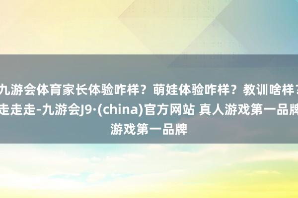 九游会体育家长体验咋样？萌娃体验咋样？教训啥样？走走走-九游会J9·(china)官方网站 真人游戏第一品牌