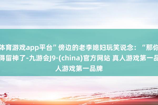 体育游戏app平台”傍边的老李媳妇玩笑说念：“那你可得留神了-九游会J9·(china)官方网站 真人游戏第一品牌