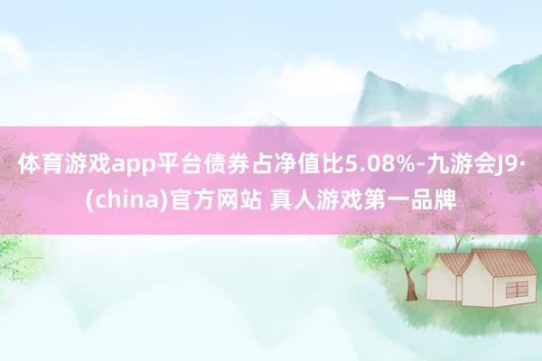 体育游戏app平台债券占净值比5.08%-九游会J9·(china)官方网站 真人游戏第一品牌