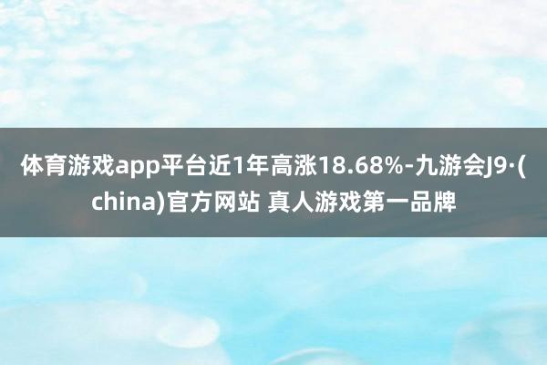 体育游戏app平台近1年高涨18.68%-九游会J9·(china)官方网站 真人游戏第一品牌