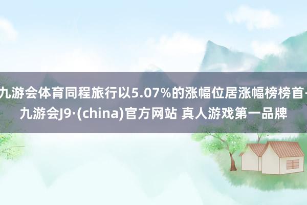九游会体育同程旅行以5.07%的涨幅位居涨幅榜榜首-九游会J9·(china)官方网站 真人游戏第一品牌