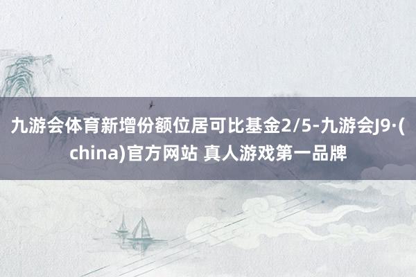 九游会体育新增份额位居可比基金2/5-九游会J9·(china)官方网站 真人游戏第一品牌