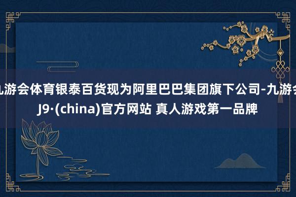 九游会体育银泰百货现为阿里巴巴集团旗下公司-九游会J9·(china)官方网站 真人游戏第一品牌
