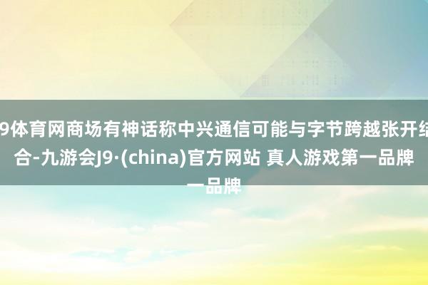 J9体育网商场有神话称中兴通信可能与字节跨越张开结合-九游会J9·(china)官方网站 真人游戏第一品牌
