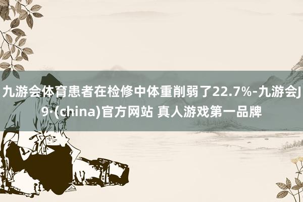 九游会体育患者在检修中体重削弱了22.7%-九游会J9·(china)官方网站 真人游戏第一品牌