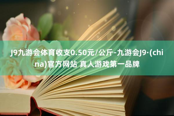 J9九游会体育收支0.50元/公斤-九游会J9·(china)官方网站 真人游戏第一品牌