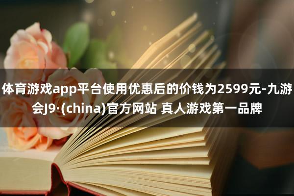 体育游戏app平台使用优惠后的价钱为2599元-九游会J9·(china)官方网站 真人游戏第一品牌