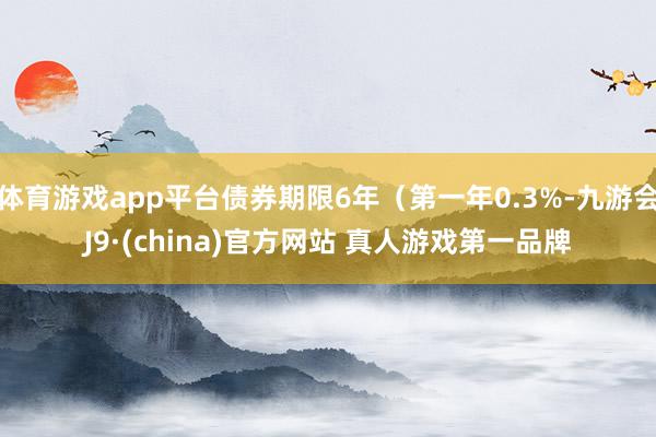 体育游戏app平台债券期限6年（第一年0.3%-九游会J9·(china)官方网站 真人游戏第一品牌