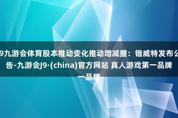 J9九游会体育股本推动变化推动增减握:锴威特发布公告-九游会J9·(china)官方网站 真人游戏第一品牌