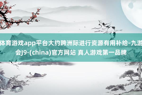 体育游戏app平台大约跨洲际进行资源有用补给-九游会J9·(china)官方网站 真人游戏第一品牌
