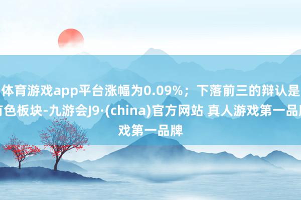 体育游戏app平台涨幅为0.09%;下落前三的辩认是有色板块-九游会J9·(china)官方网站 真人游戏第一品牌
