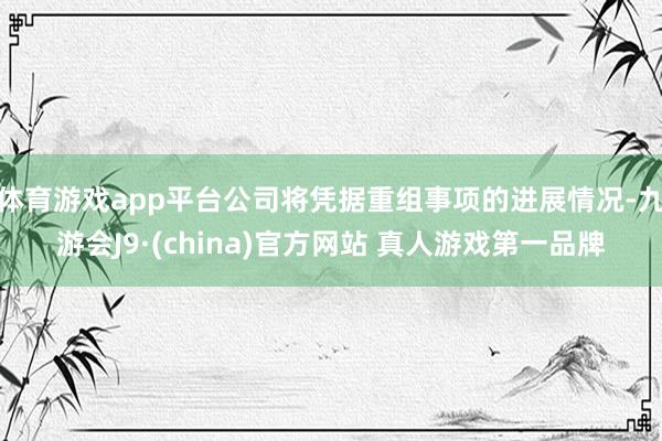 体育游戏app平台公司将凭据重组事项的进展情况-九游会J9·(china)官方网站 真人游戏第一品牌
