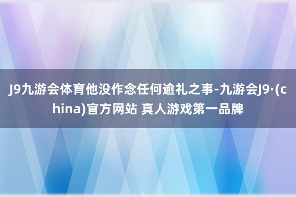 J9九游会体育他没作念任何逾礼之事-九游会J9·(china)官方网站 真人游戏第一品牌