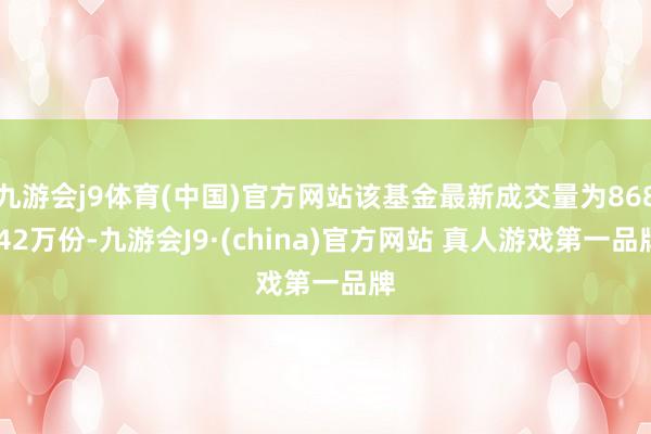 九游会j9体育(中国)官方网站该基金最新成交量为868.42万份-九游会J9·(china)官方网站 真人游戏第一品牌