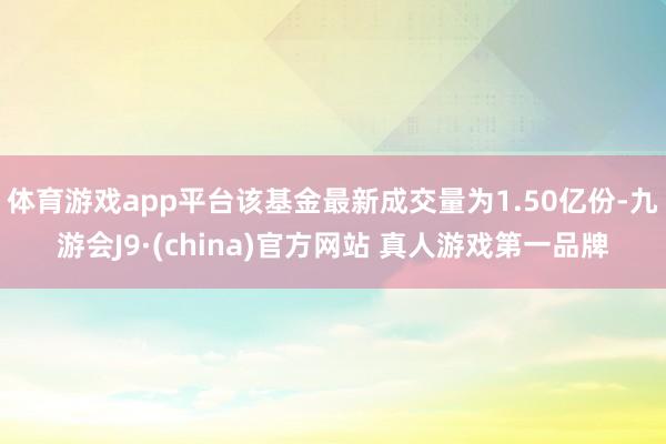 体育游戏app平台该基金最新成交量为1.50亿份-九游会J9·(china)官方网站 真人游戏第一品牌