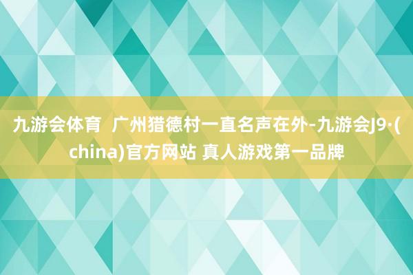 九游会体育  广州猎德村一直名声在外-九游会J9·(china)官方网站 真人游戏第一品牌