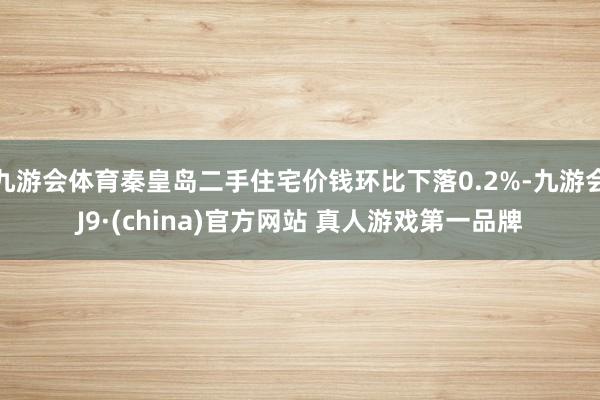 九游会体育秦皇岛二手住宅价钱环比下落0.2%-九游会J9·(china)官方网站 真人游戏第一品牌