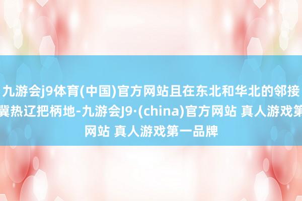 九游会j9体育(中国)官方网站且在东北和华北的邻接处还有冀热辽把柄地-九游会J9·(china)官方网站 真人游戏第一品牌