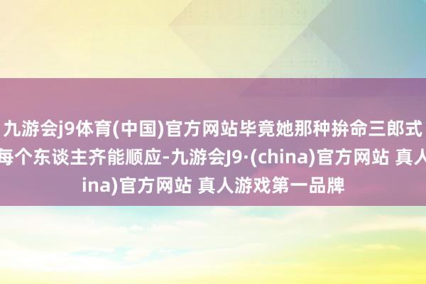 九游会j9体育(中国)官方网站毕竟她那种拚命三郎式的勉力并不是每个东谈主齐能顺应-九游会J9·(china)官方网站 真人游戏第一品牌