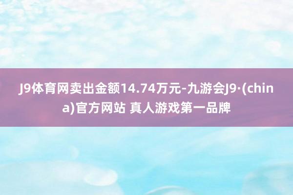 J9体育网卖出金额14.74万元-九游会J9·(china)官方网站 真人游戏第一品牌