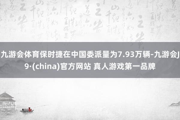 九游会体育保时捷在中国委派量为7.93万辆-九游会J9·(china)官方网站 真人游戏第一品牌