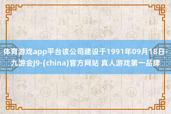 体育游戏app平台该公司建设于1991年09月18日-九游会J9·(china)官方网站 真人游戏第一品牌